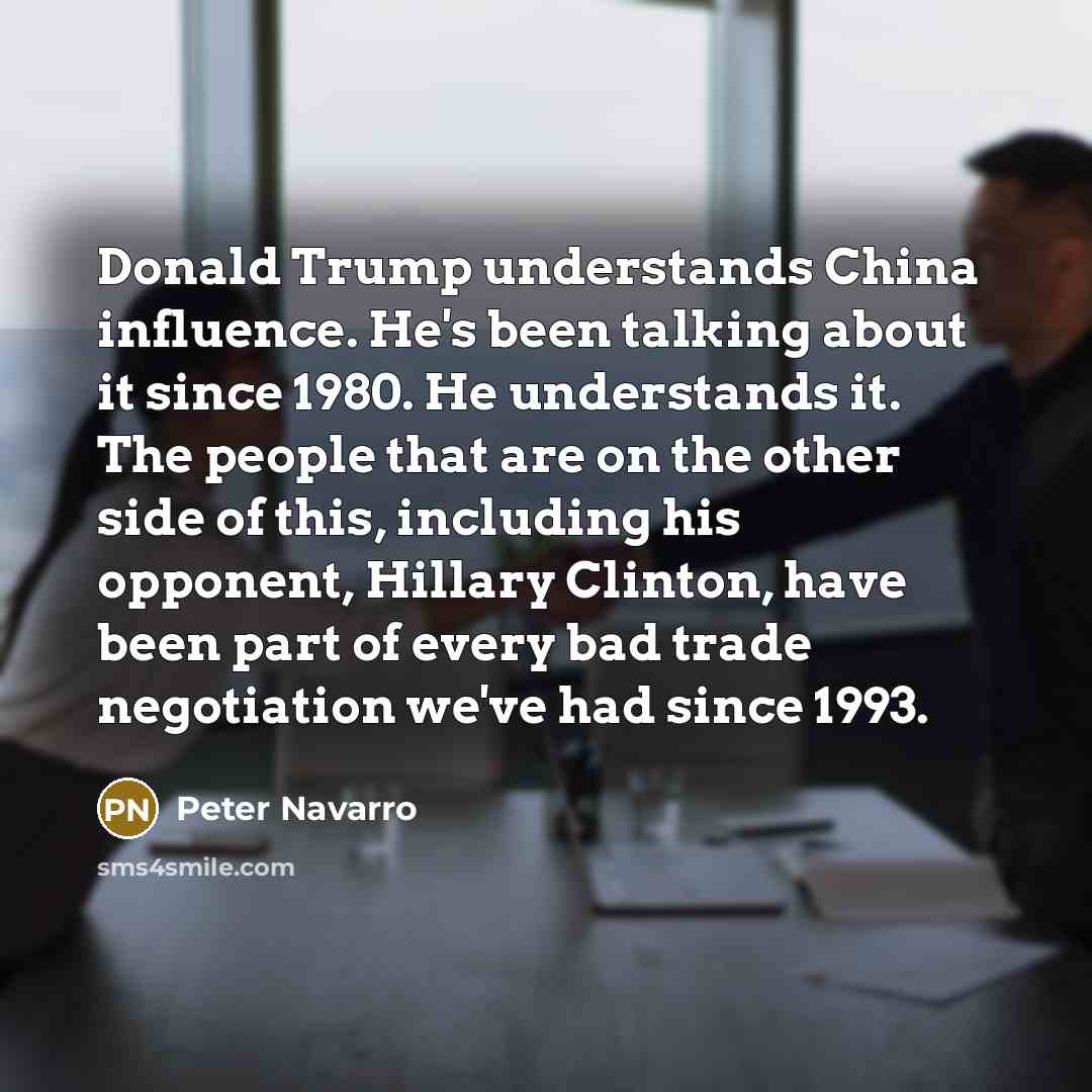 “Donald Trump understands China influence. He's been talking about it since 1980. He understands it. The people that are on the other side of this, including his opponent, Hillary Clinton, have been part of every bad trade negotiation we've had since 1993.” quote by Peter Navarro