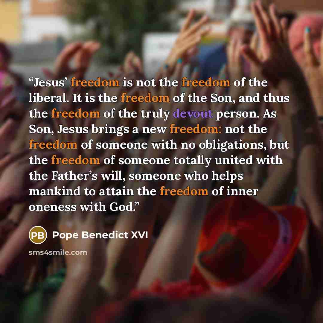 “Jesus’ freedom is not the freedom of the liberal. It is the freedom of the Son, and thus the freedom of the truly devout person. As Son, Jesus brings a new freedom: not the freedom of someone with no obligations, but the freedom of someone totally united with the Father’s will, someone who helps…” quote by Pope Benedict XVI