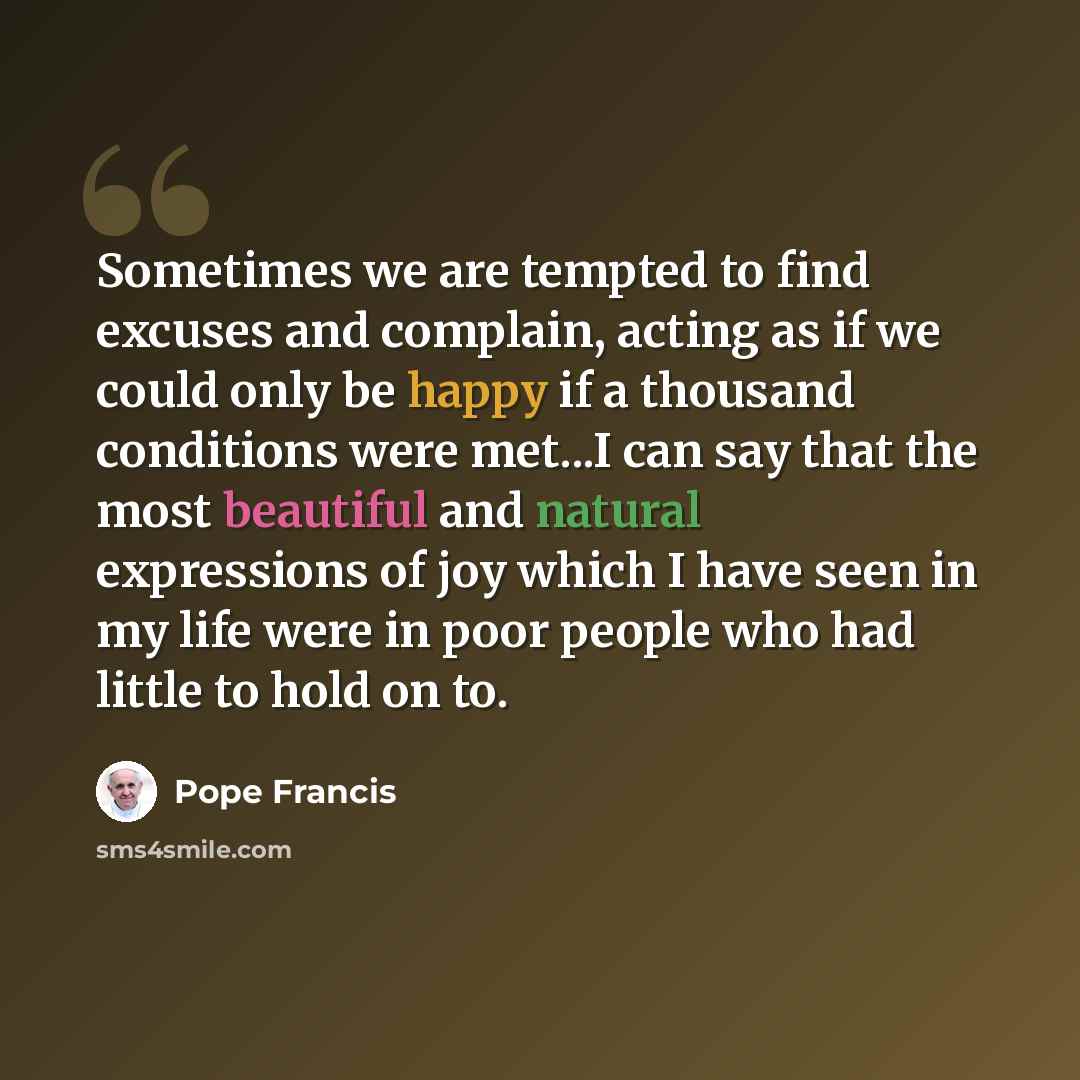 “Sometimes we are tempted to find excuses and complain, acting as if we could only be happy if a thousand conditions were met...I can say that the most beautiful and natural expressions of joy which I have seen in my life were in poor people who had little to hold on to.” quote by Pope Francis