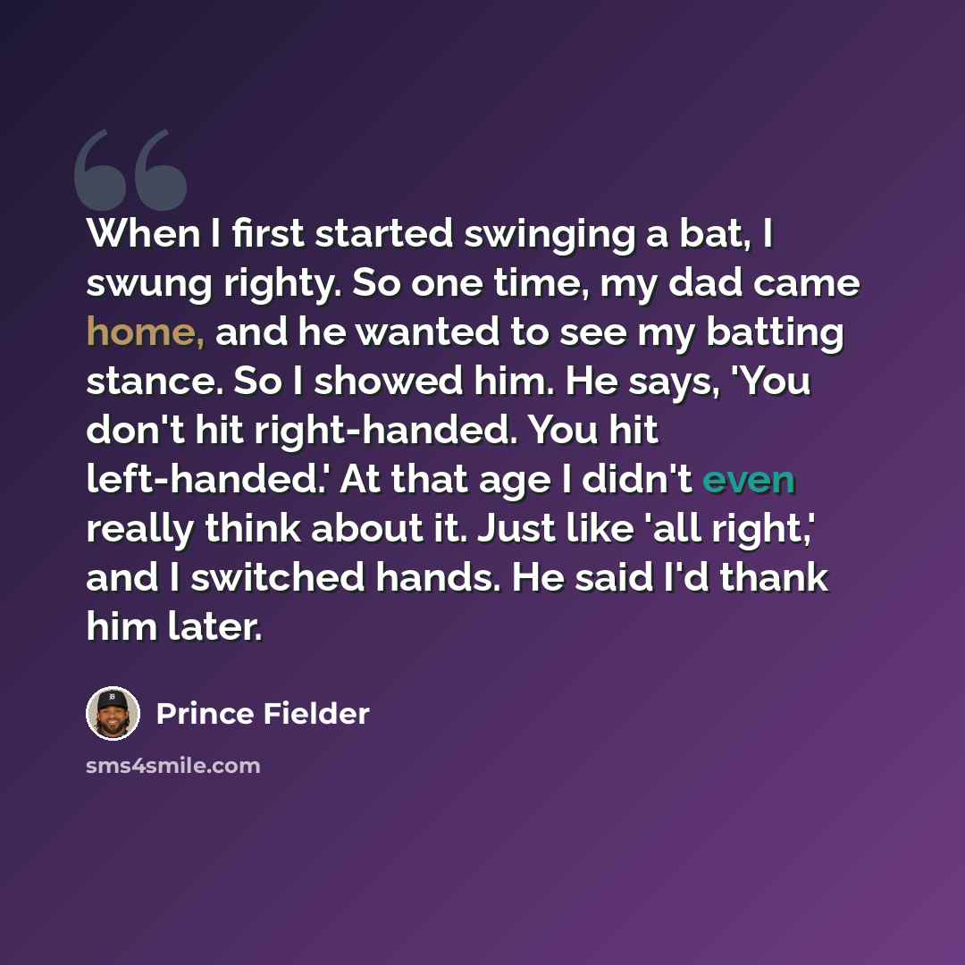 “When I first started swinging a bat, I swung righty. So one time, my dad came home, and he wanted to see my batting stance. So I showed him. He says, 'You don't hit right-handed. You hit left-handed.' At that age I didn't even really think about it. Just like 'all right,' and I switched hands. He…” quote by Prince Fielder