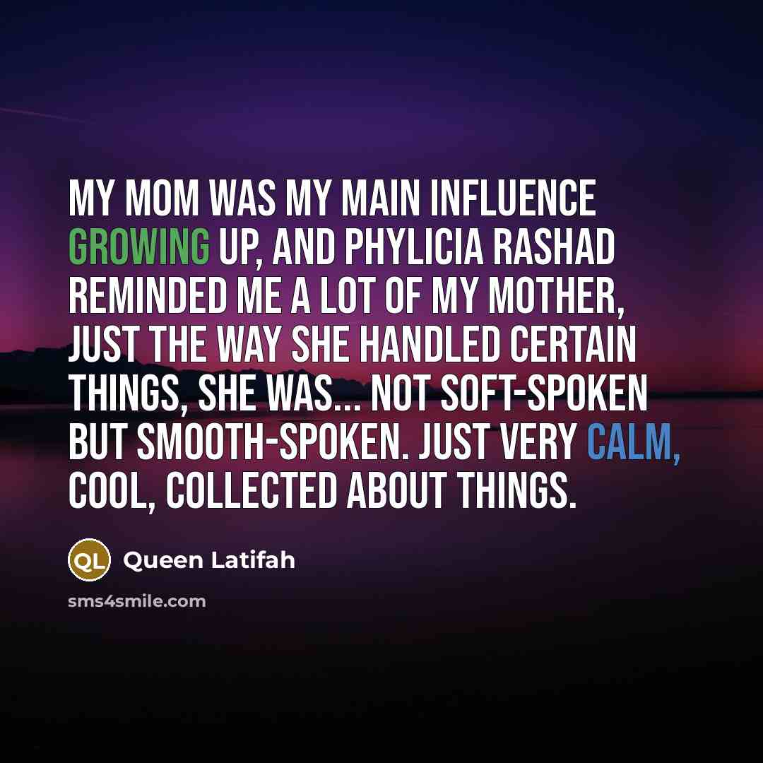 “My mom was my main influence growing up, and Phylicia Rashad reminded me a lot of my mother, just the way she handled certain things, she was... not soft-spoken but smooth-spoken. Just very calm, cool, collected about things.” quote by Queen Latifah