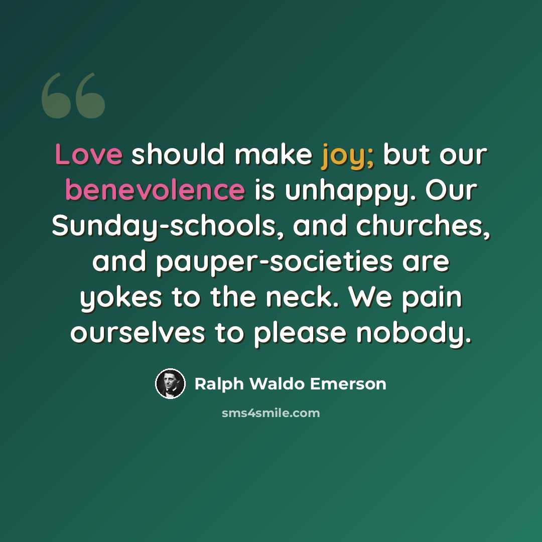“Love should make joy; but our benevolence is unhappy. Our Sunday-schools, and churches, and pauper-societies are yokes to the neck. We pain ourselves to please nobody.” quote by Ralph Waldo Emerson
