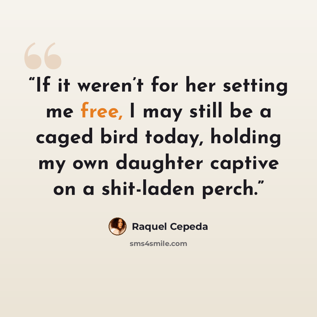 “If it weren’t for her setting me free, I may still be a caged bird today, holding my own daughter captive on a shit-laden perch.” quote by Raquel Cepeda