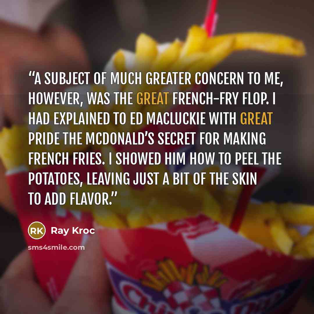 “A subject of much greater concern to me, however, was the great french-fry flop. I had explained to Ed MacLuckie with great pride the McDonald’s secret for making french fries. I showed him how to peel the potatoes, leaving just a bit of the skin to add flavor.” quote by Ray Kroc