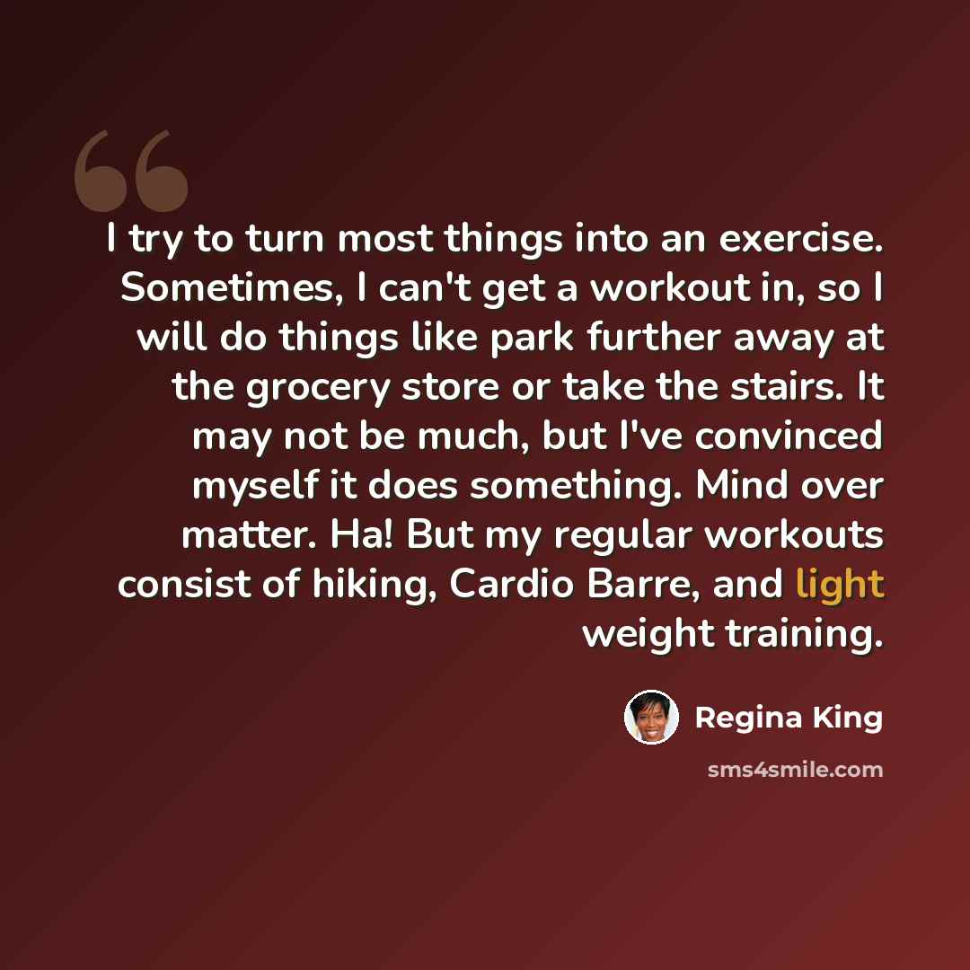 “I try to turn most things into an exercise. Sometimes, I can't get a workout in, so I will do things like park further away at the grocery store or take the stairs. It may not be much, but I've convinced myself it does something. Mind over matter. Ha! But my regular workouts consist of hiking…” quote by Regina King