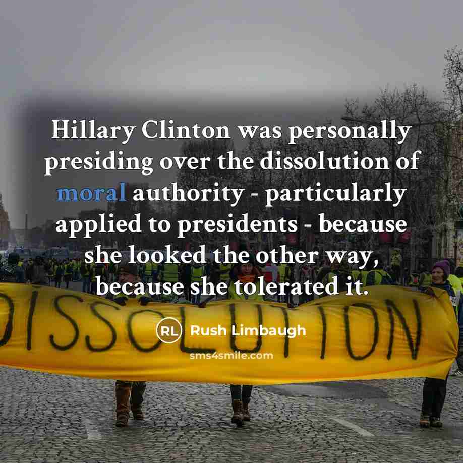 “Hillary Clinton was personally presiding over the dissolution of moral authority - particularly applied to presidents - because she looked the other way, because she tolerated it.” quote by Rush Limbaugh