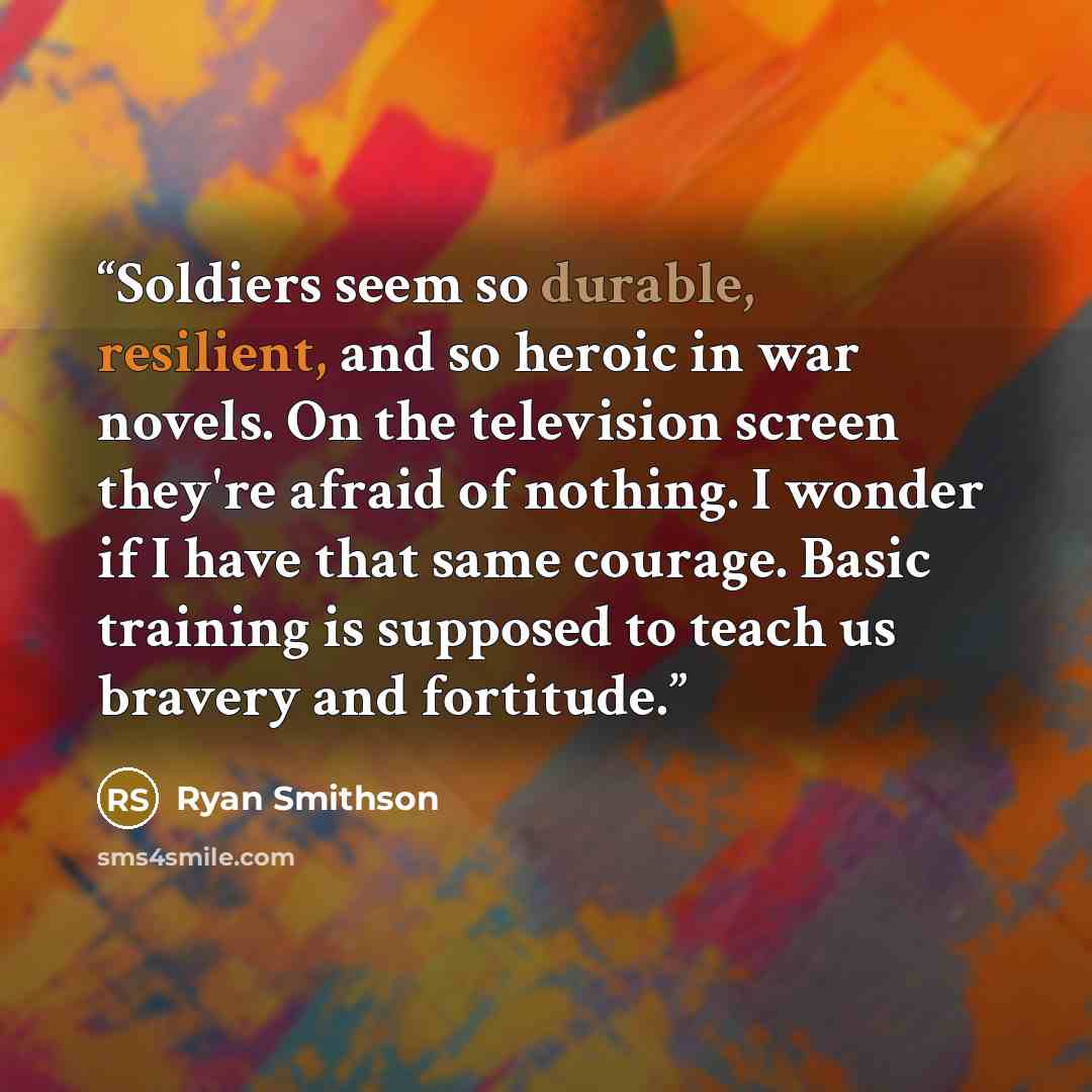 “Soldiers seem so durable, resilient, and so heroic in war novels. On the television screen they're afraid of nothing. I wonder if I have that same courage. Basic training is supposed to teach us bravery and fortitude.” quote by Ryan Smithson