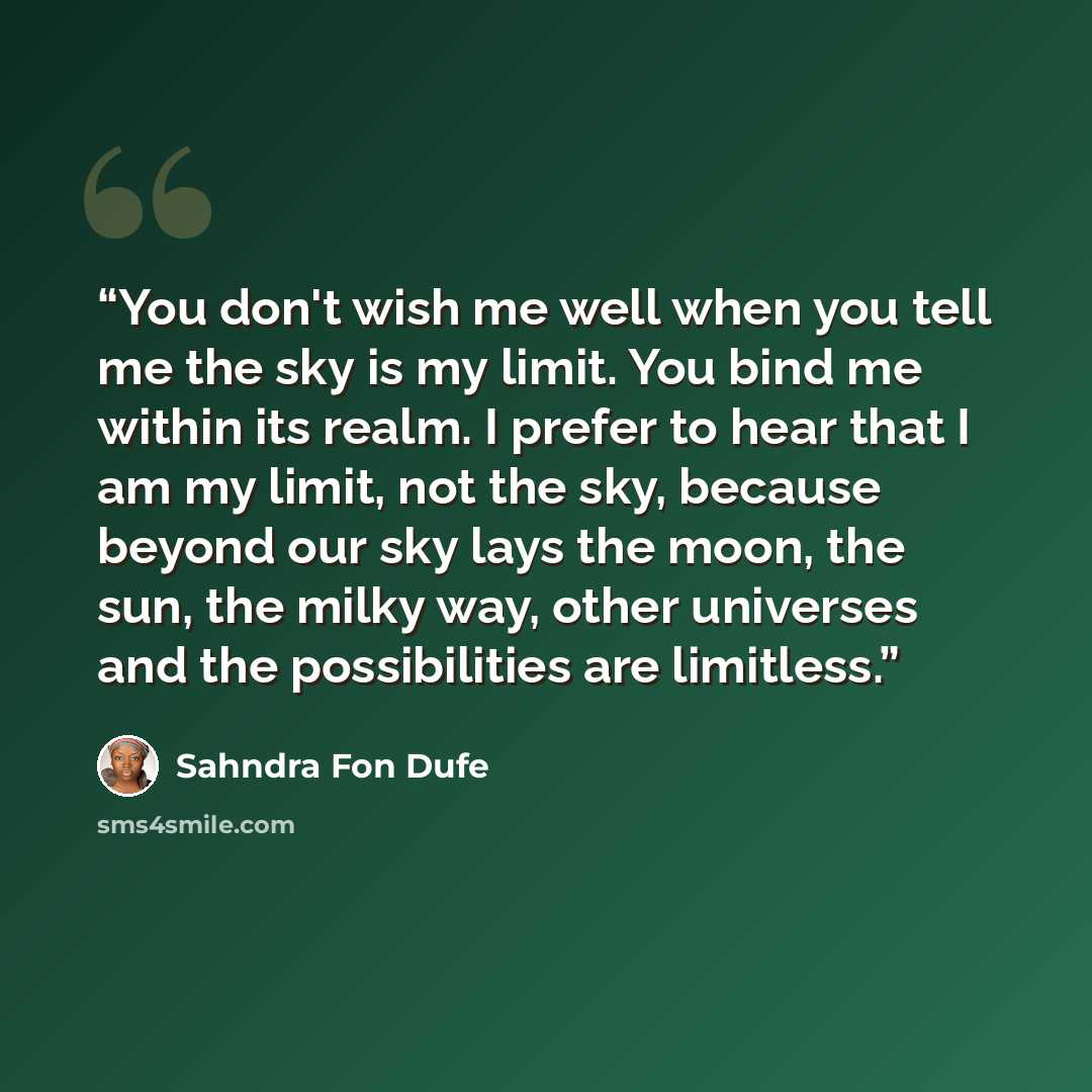 “You don't wish me well when you tell me the sky is my limit. You bind me within its realm. I prefer to hear that I am my limit, not the sky, because beyond our sky lays the moon, the sun, the milky way, other universes and the possibilities are limitless.” quote by Sahndra Fon Dufe