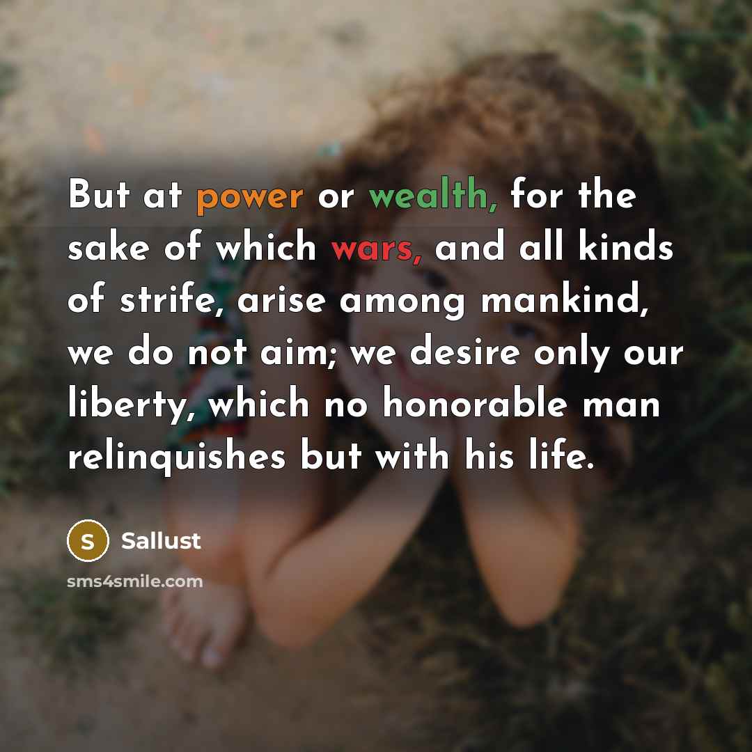 “But at power or wealth, for the sake of which wars, and all kinds of strife, arise among mankind, we do not aim; we desire only our liberty, which no honorable man relinquishes but with his life.” quote by Sallust