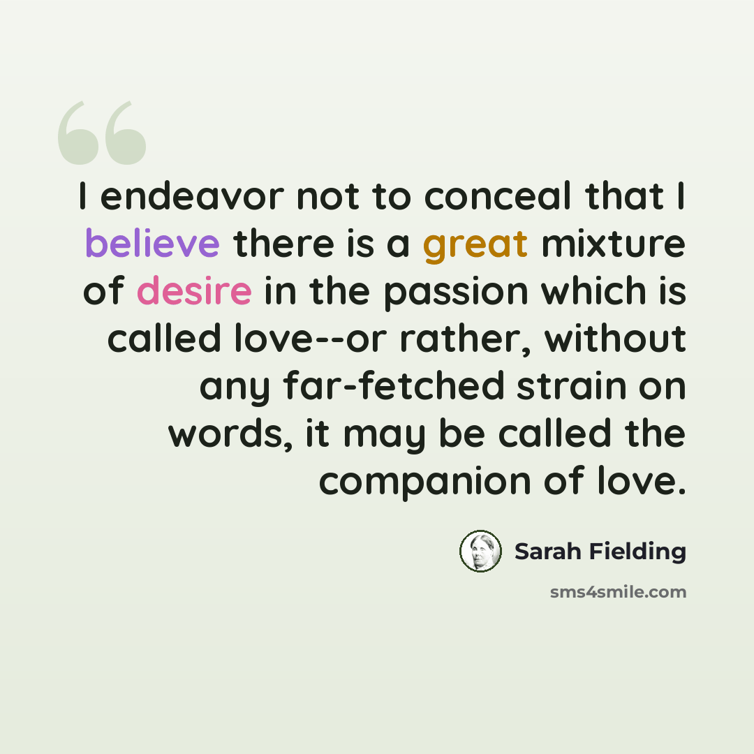“I endeavor not to conceal that I believe there is a great mixture of desire in the passion which is called love--or rather, without any far-fetched strain on words, it may be called the companion of love.” quote by Sarah Fielding