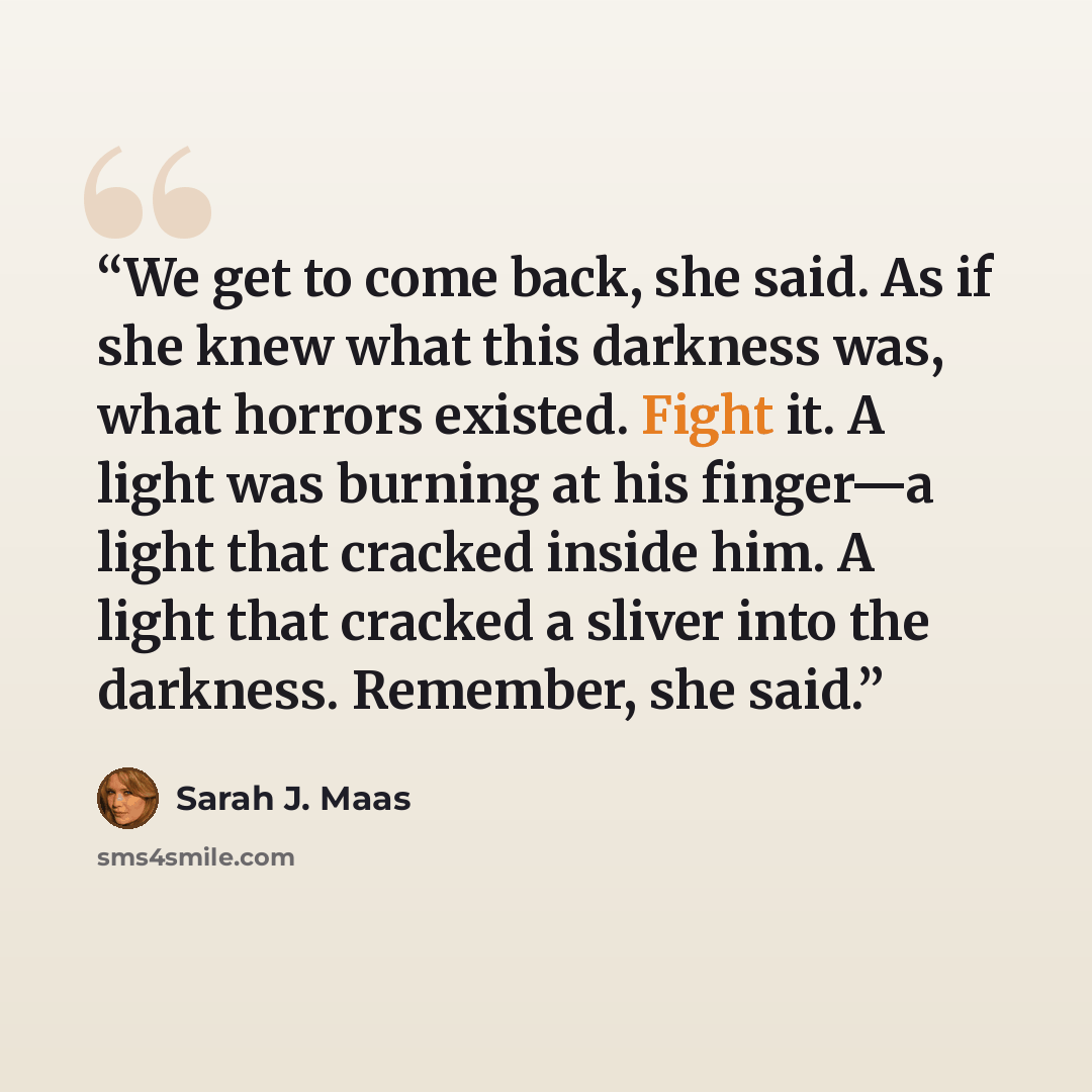 “We get to come back, she said. As if she knew what this darkness was, what horrors existed. Fight it. A light was burning at his finger—a light that cracked inside him. A light that cracked a sliver into the darkness. Remember, she said.” quote by Sarah J. Maas