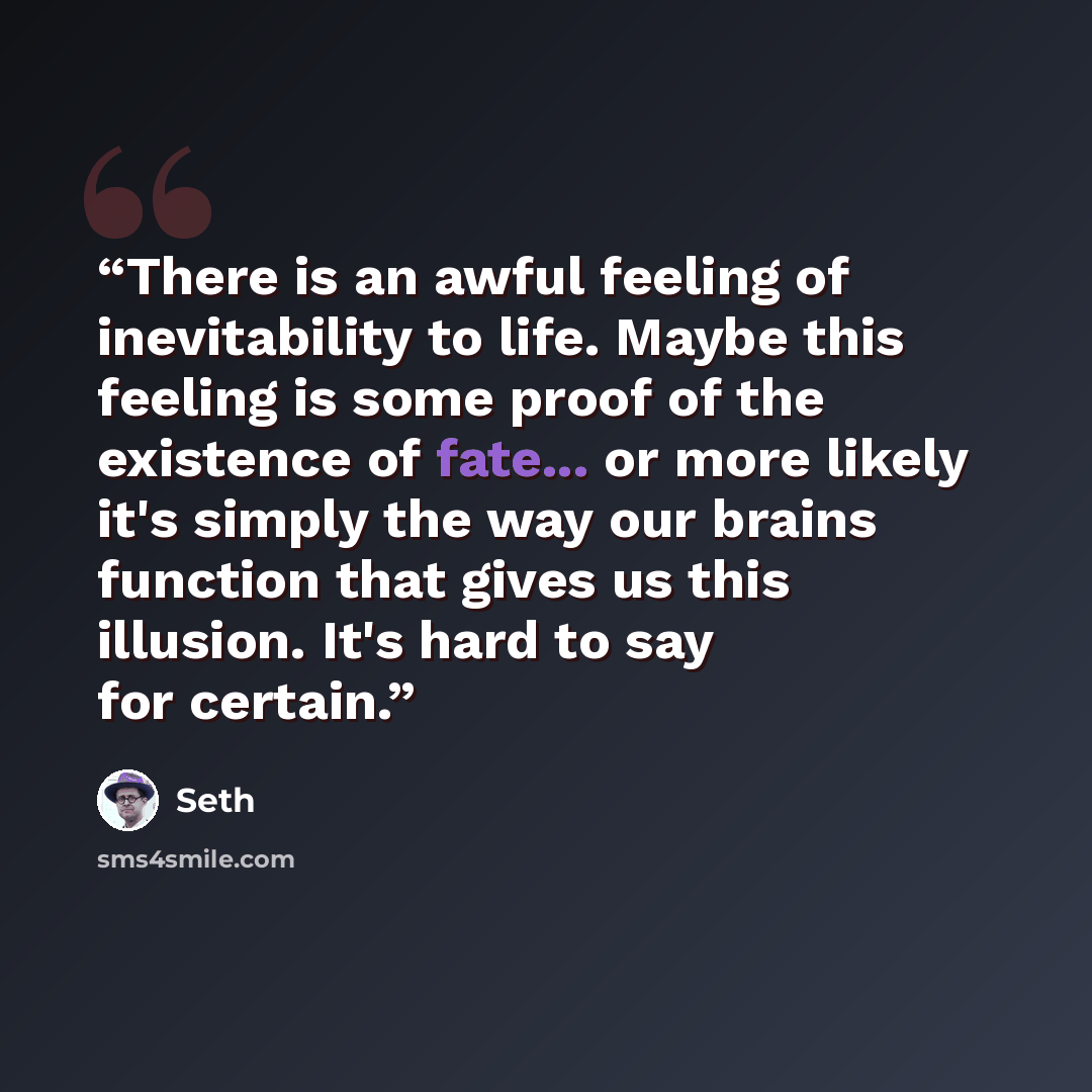 “There is an awful feeling of inevitability to life. Maybe this feeling is some proof of the existence of fate... or more likely it's simply the way our brains function that gives us this illusion. It's hard to say for certain.” quote by Seth