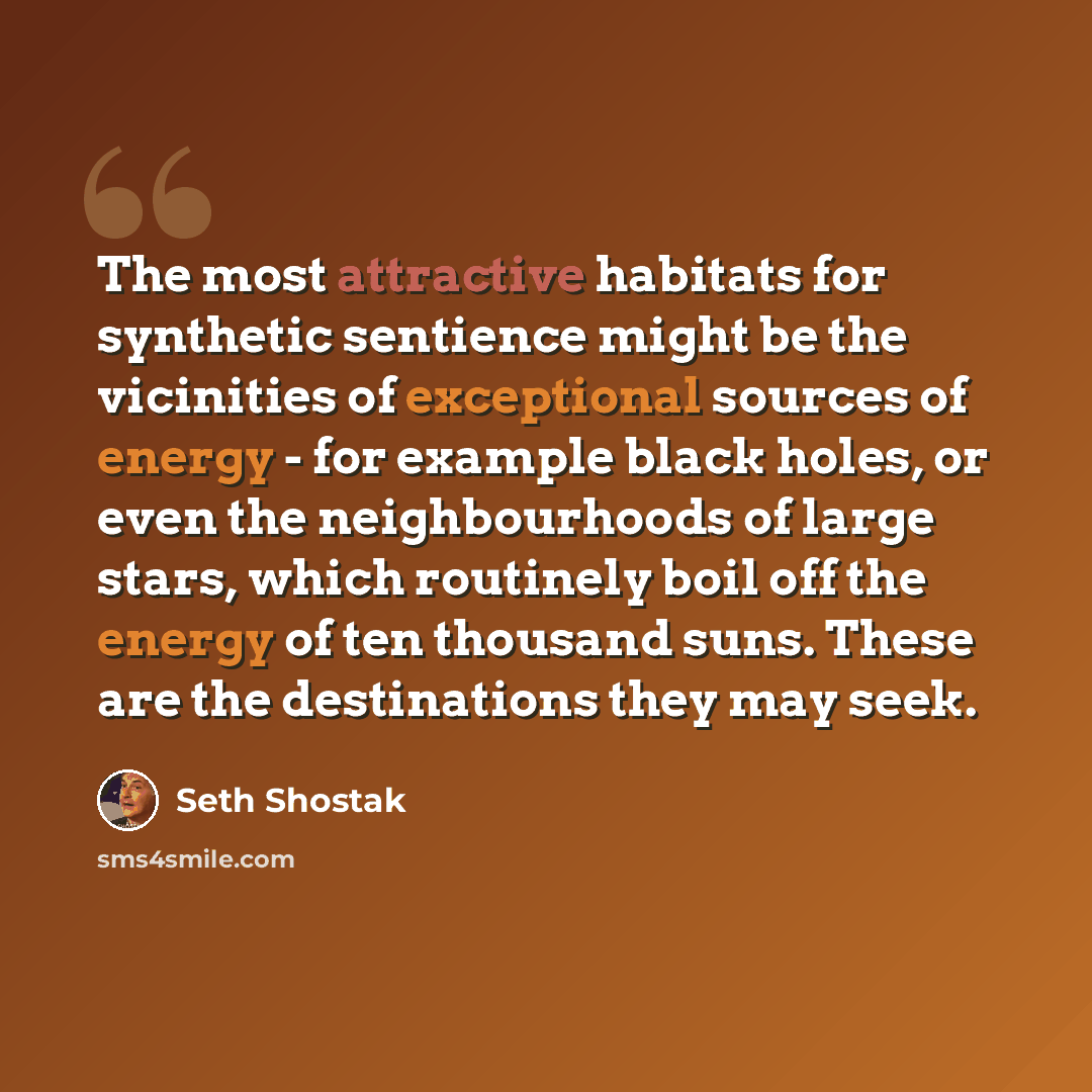 “The most attractive habitats for synthetic sentience might be the vicinities of exceptional sources of energy - for example black holes, or even the neighbourhoods of large stars, which routinely boil off the energy of ten thousand suns. These are the destinations they may seek.” quote by Seth Shostak