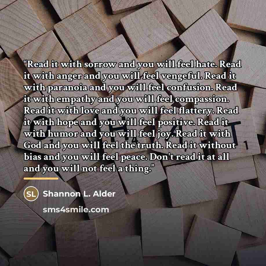 “Read it with sorrow and you will feel hate. Read it with anger and you will feel vengeful. Read it with paranoia and you will feel confusion. Read it with empathy and you will feel compassion. Read it with love and you will feel flattery. Read it with hope and you will feel positive. Read it with…” quote by Shannon L. Alder