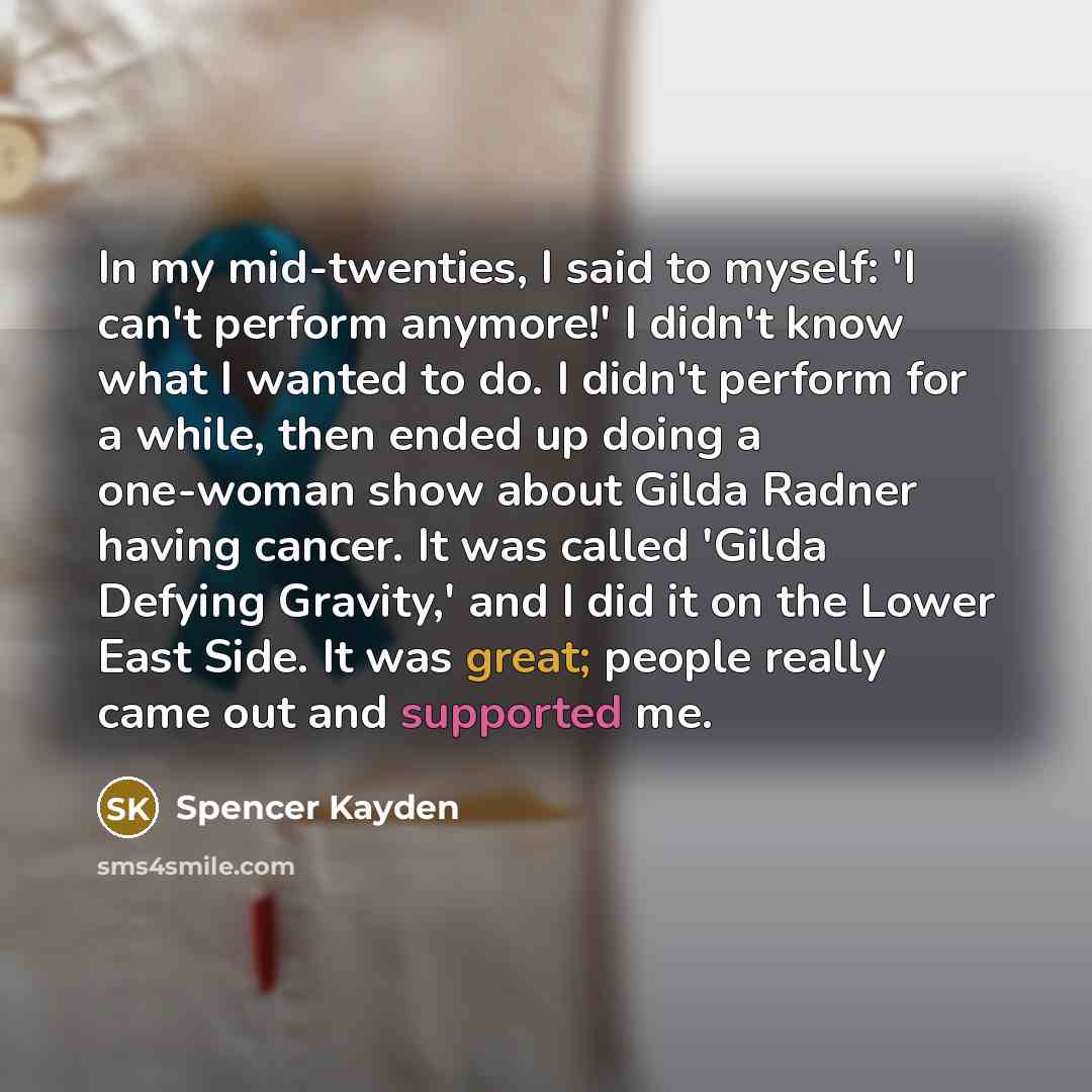 “In my mid-twenties, I said to myself: 'I can't perform anymore!' I didn't know what I wanted to do. I didn't perform for a while, then ended up doing a one-woman show about Gilda Radner having cancer. It was called 'Gilda Defying Gravity,' and I did it on the Lower East Side. It was great; people…” quote by Spencer Kayden