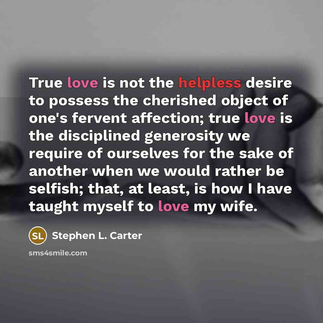 “True love is not the helpless desire to possess the cherished object of one's fervent affection; true love is the disciplined generosity we require of ourselves for the sake of another when we would rather be selfish; that, at least, is how I have taught myself to love my wife.” quote by Stephen L. Carter