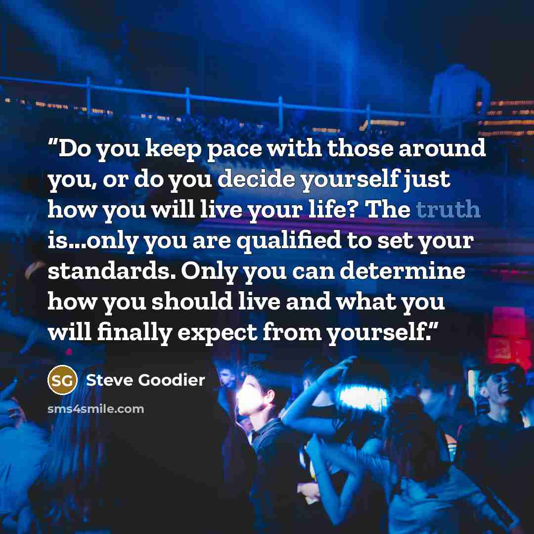 “Do you keep pace with those around you, or do you decide yourself just how you will live your life? The truth is...only you are qualified to set your standards. Only you can determine how you should live and what you will finally expect from yourself.” quote by Steve Goodier