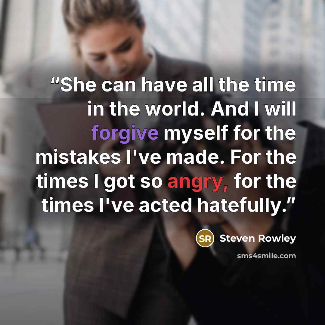 “She can have all the time in the world. And I will forgive myself for the mistakes I've made. For the times I got so angry, for the times I've acted hatefully.” quote by Steven Rowley