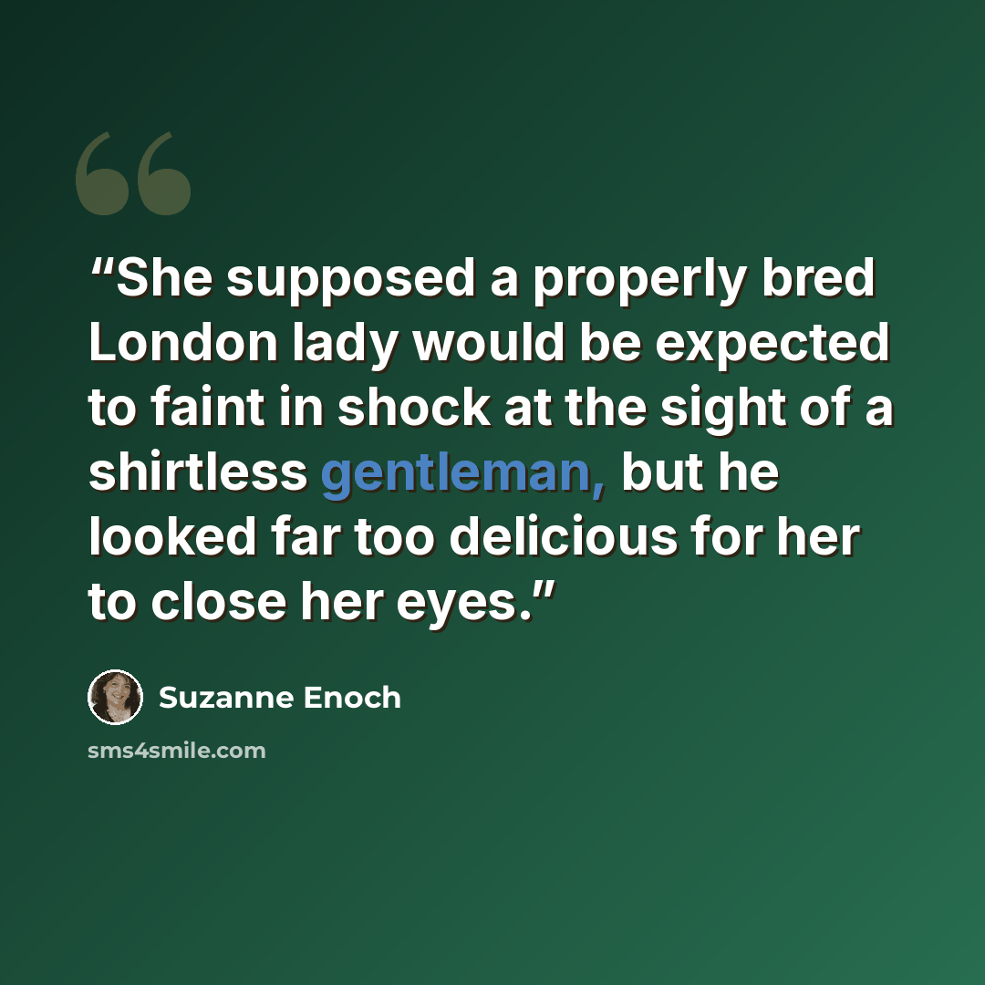 “She supposed a properly bred London lady would be expected to faint in shock at the sight of a shirtless gentleman, but he looked far too delicious for her to close her eyes.” quote by Suzanne Enoch