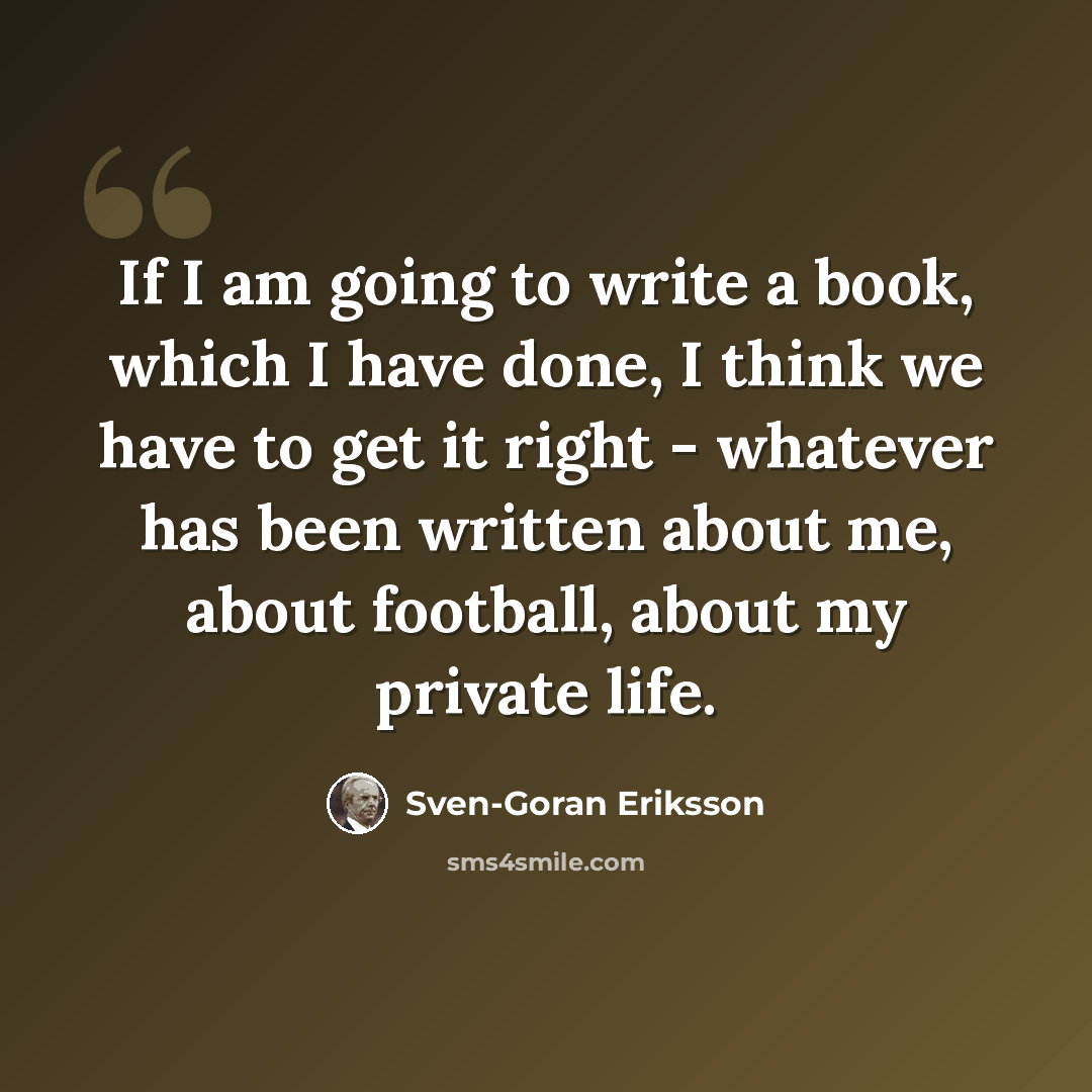 “If I am going to write a book, which I have done, I think we have to get it right - whatever has been written about me, about football, about my private life.” quote by Sven-Goran Eriksson