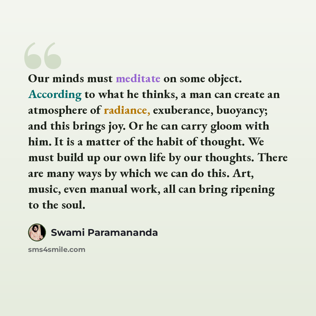 “Our minds must meditate on some object. According to what he thinks, a man can create an atmosphere of radiance, exuberance, buoyancy; and this brings joy. Or he can carry gloom with him. It is a matter of the habit of thought. We must build up our own life by our thoughts. There are many ways by…” quote by Swami Paramananda