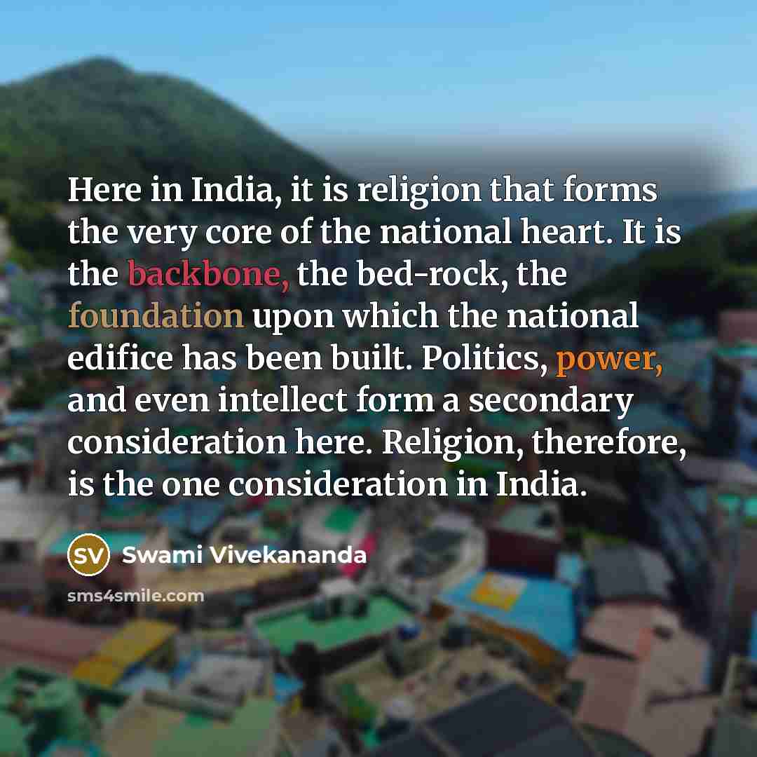 “Here in India, it is religion that forms the very core of the national heart. It is the backbone, the bed-rock, the foundation upon which the national edifice has been built. Politics, power, and even intellect form a secondary consideration here. Religion, therefore, is the one consideration in…” quote by Swami Vivekananda
