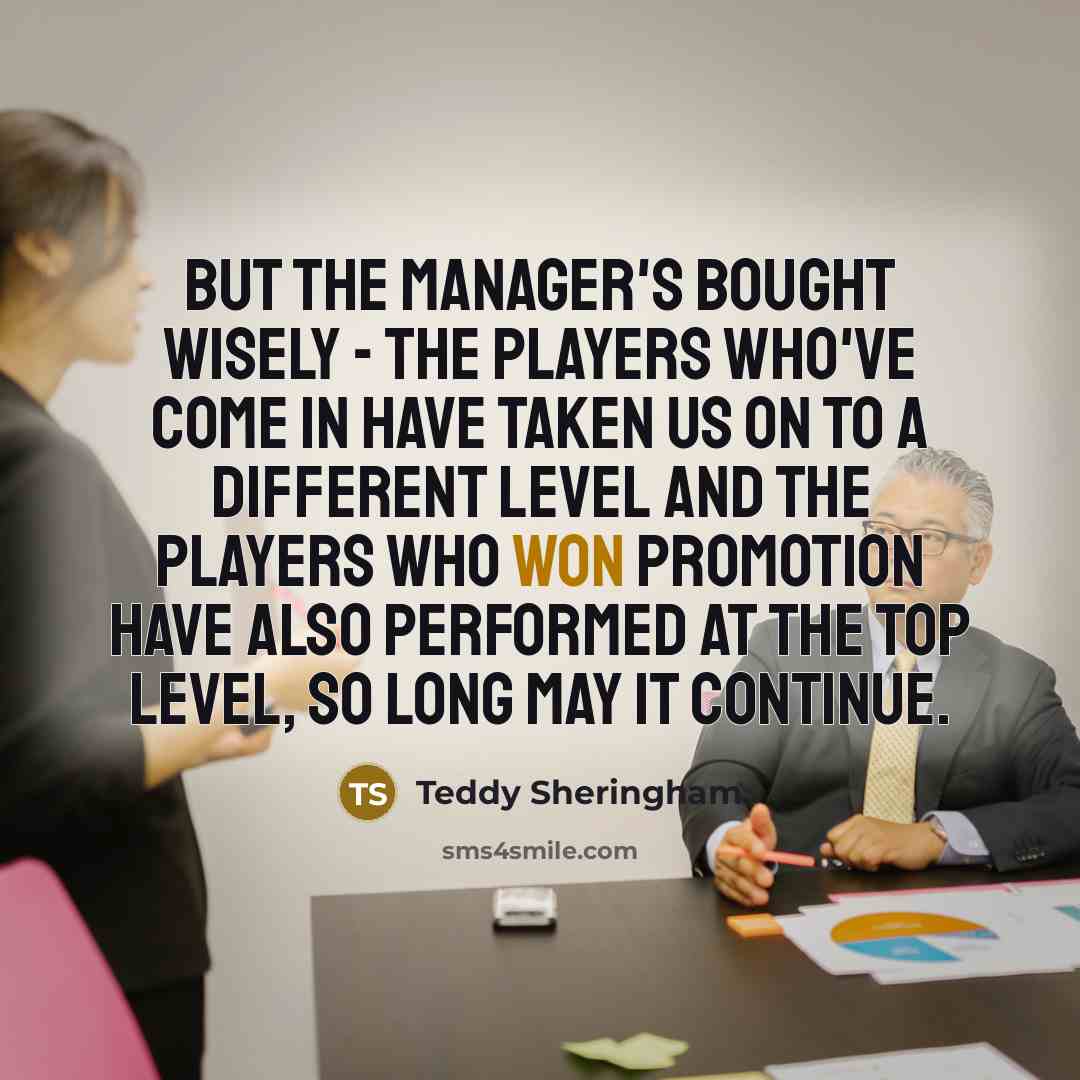 “But the manager's bought wisely - the players who've come in have taken us on to a different level and the players who won promotion have also performed at the top level, so long may it continue.” quote by Teddy Sheringham