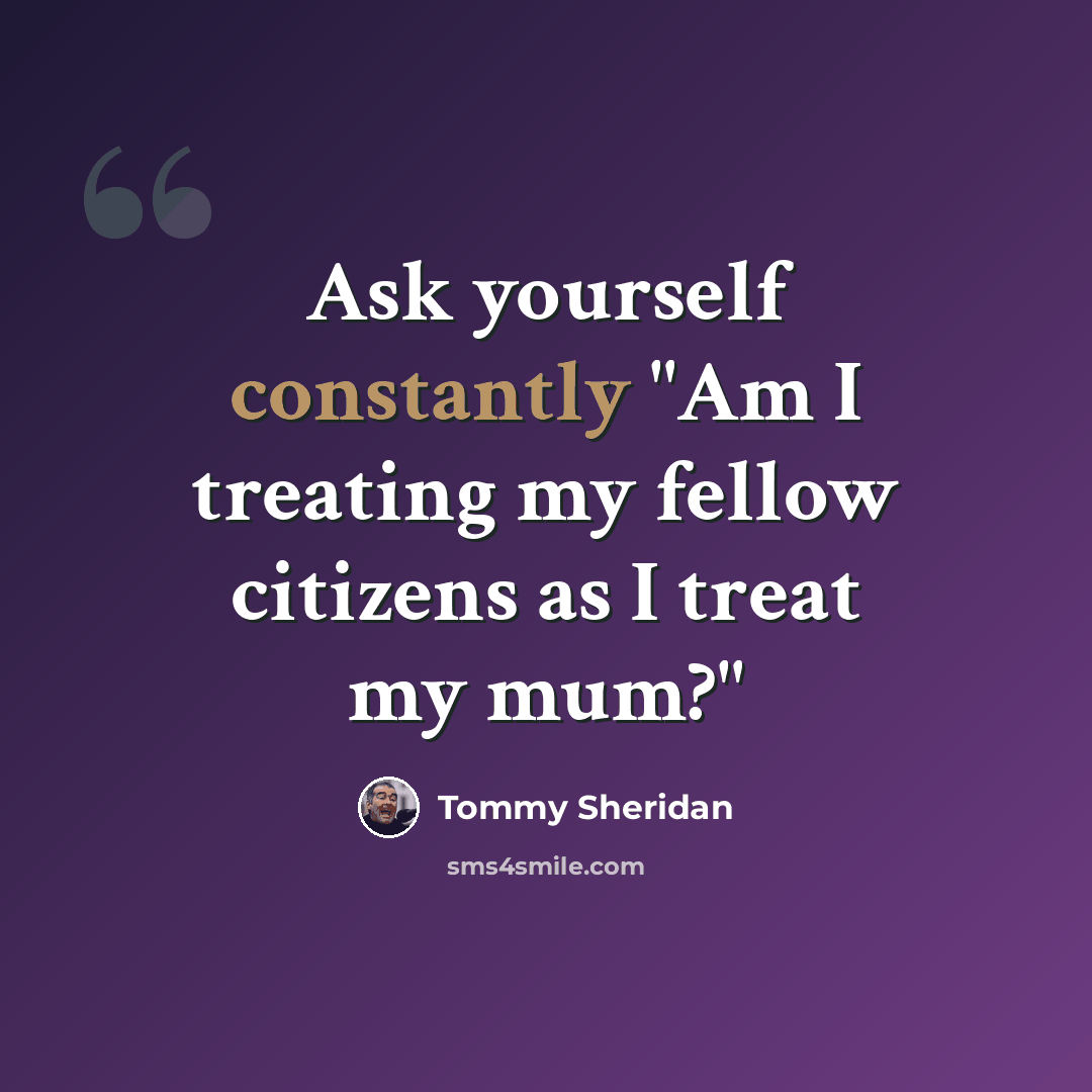 “Ask yourself constantly "Am I treating my fellow citizens as I treat my mum?"” quote by Tommy Sheridan