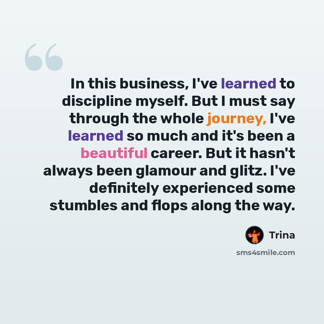 “In this business, I've learned to discipline myself. But I must say through the whole journey, I've learned so much and it's been a beautiful career. But it hasn't always been glamour and glitz. I've definitely experienced some stumbles and flops along the way.” quote by Trina