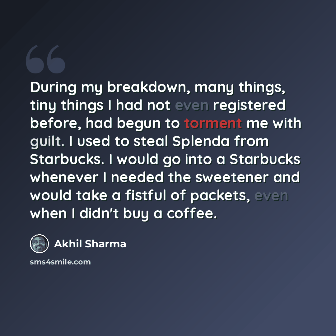 “During my breakdown, many things, tiny things I had not even registered before, had begun to torment me with guilt. I used to steal Splenda from Starbucks. I would go into a Starbucks whenever I needed the sweetener and would take a fistful of packets, even when I didn't buy a coffee.” quote by Akhil Sharma