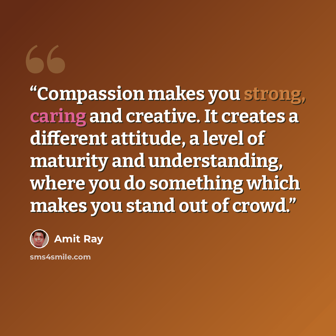 “Compassion makes you strong, caring and creative. It creates a different attitude, a level of maturity and understanding, where you do something which makes you stand out of crowd.” quote by Amit Ray