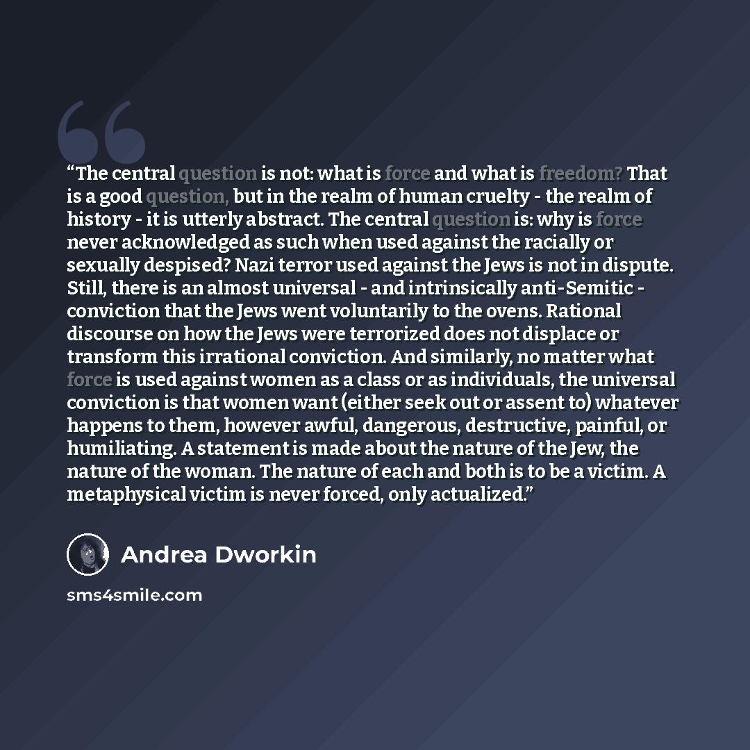 “The central question is not: what is force and what is freedom? That is a good question, but in the realm of human cruelty - the realm of history - it is utterly abstract. The central question is: why is force never acknowledged as such when used against the racially or sexually despised? Nazi…” quote by Andrea Dworkin
