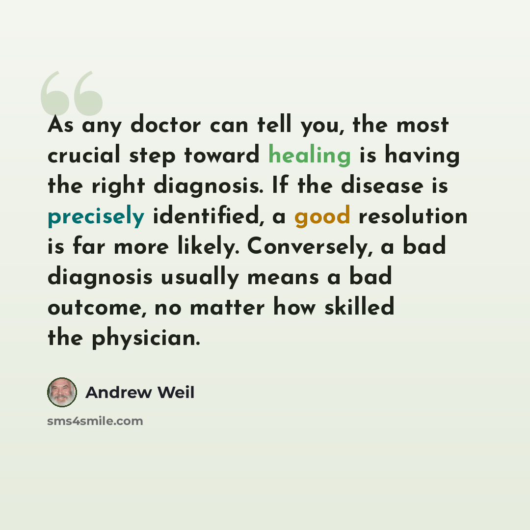 “As any doctor can tell you, the most crucial step toward healing is having the right diagnosis. If the disease is precisely identified, a good resolution is far more likely. Conversely, a bad diagnosis usually means a bad outcome, no matter how skilled the physician.” quote by Andrew Weil