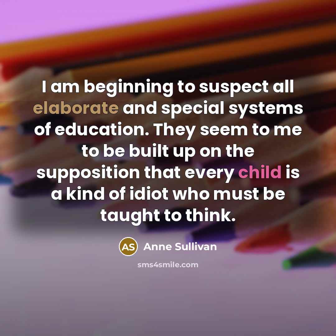 “I am beginning to suspect all elaborate and special systems of education. They seem to me to be built up on the supposition that every child is a kind of idiot who must be taught to think.” quote by Anne Sullivan
