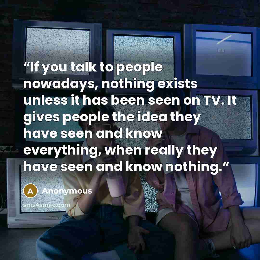 “If you talk to people nowadays, nothing exists unless it has been seen on TV. It gives people the idea they have seen and know everything, when really they have seen and know nothing.” quote by Anonymous