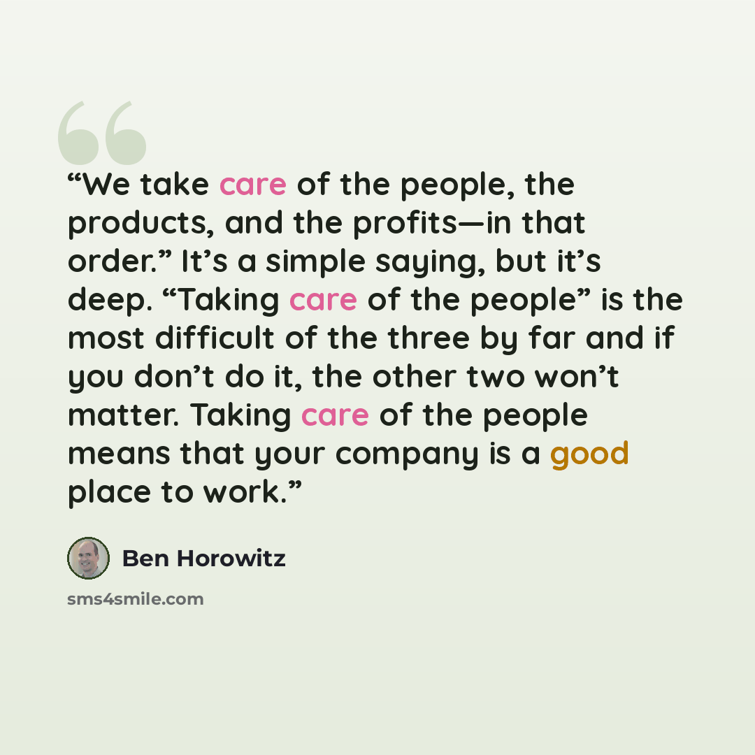“We take care of the people, the products, and the profits—in that order.” It’s a simple saying, but it’s deep. “Taking care of the people” is the most difficult of the three by far and if you don’t do it, the other two won’t matter. Taking care of the people means that your company is a good place…” quote by Ben Horowitz