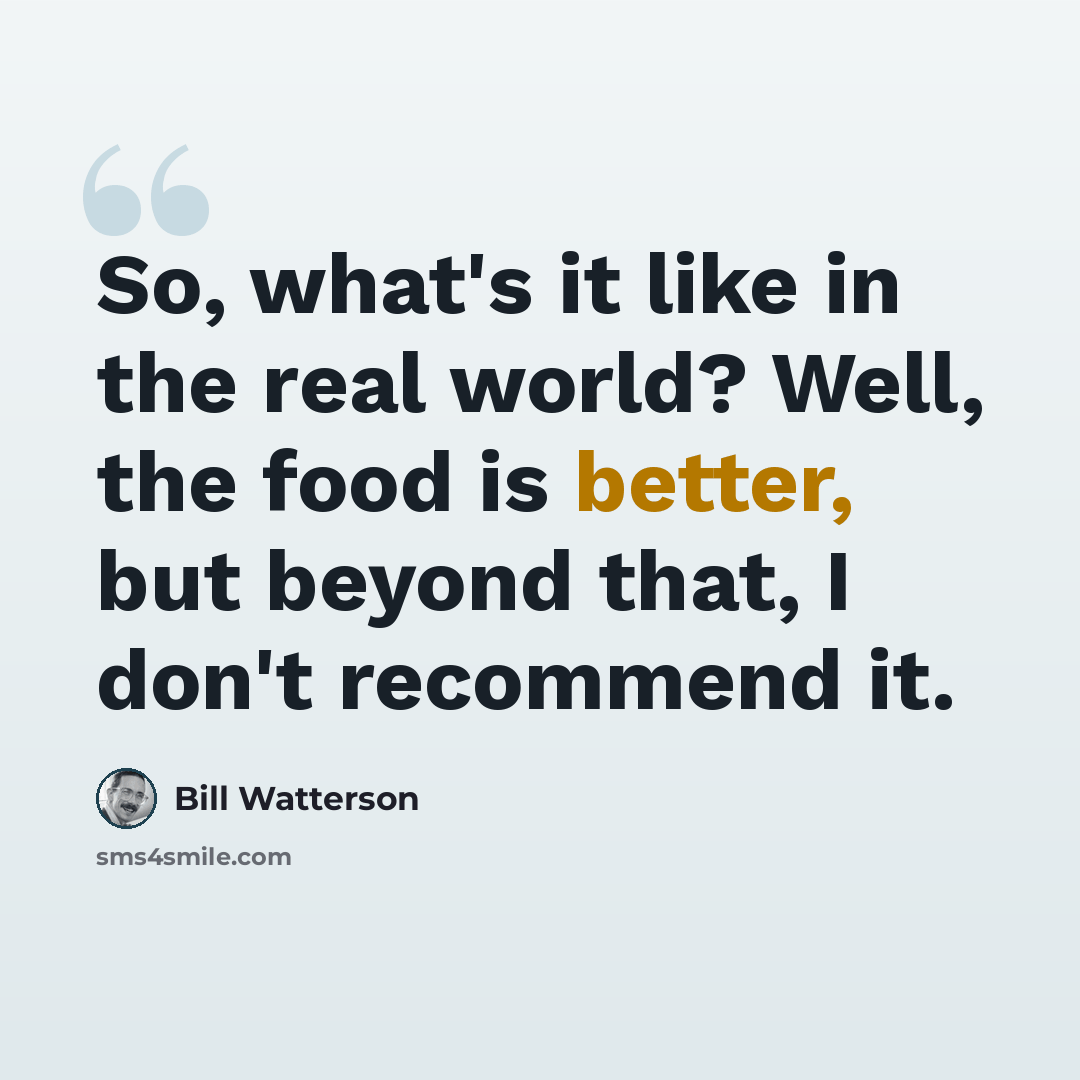 “So, what's it like in the real world? Well, the food is better, but beyond that, I don't recommend it.” quote by Bill Watterson