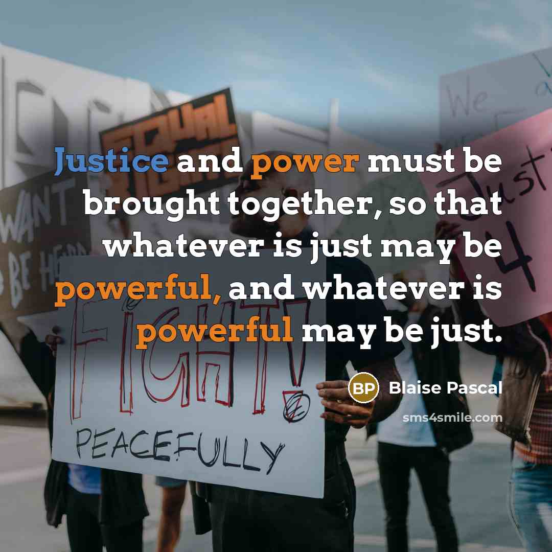 “Justice and power must be brought together, so that whatever is just may be powerful, and whatever is powerful may be just.” quote by Blaise Pascal