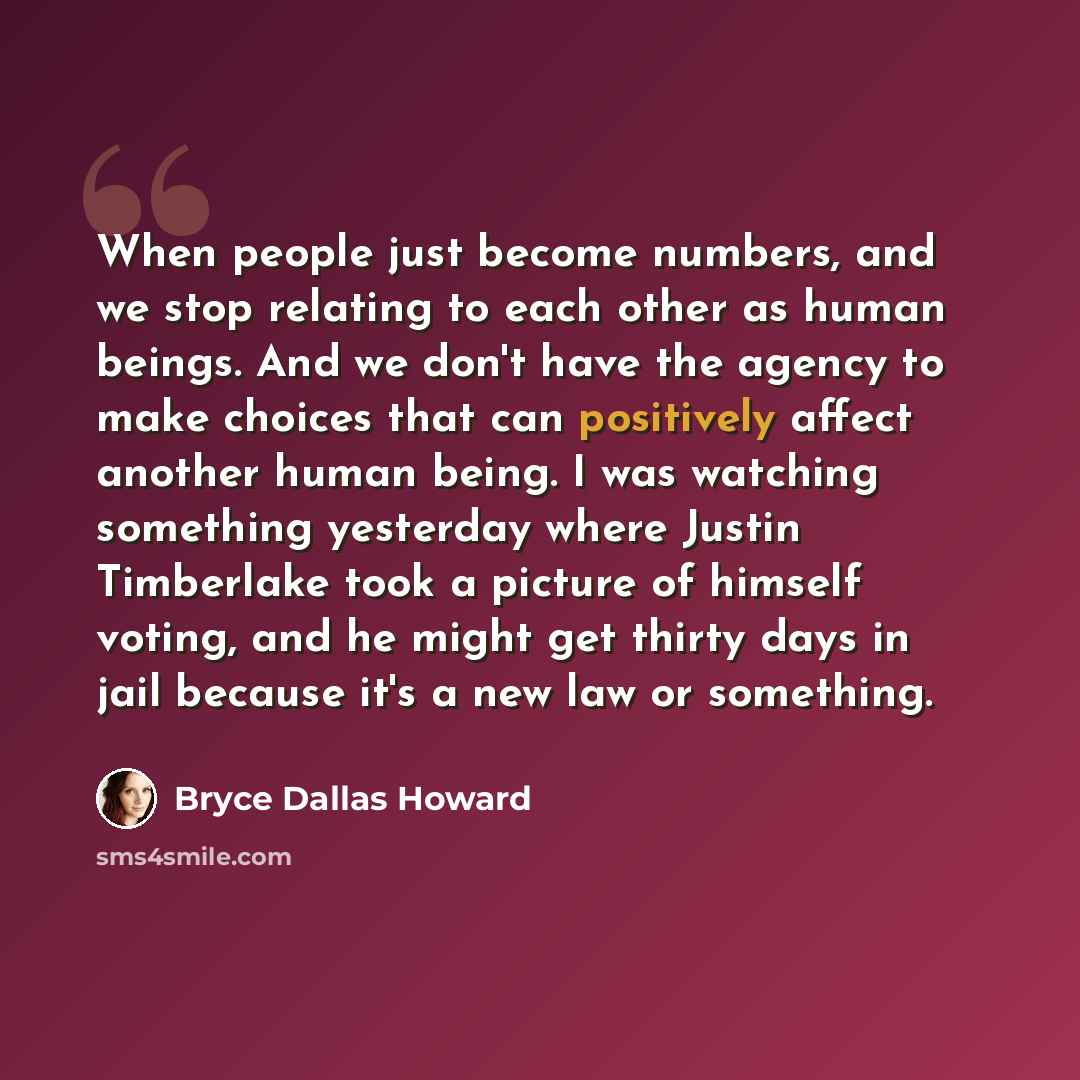 “When people just become numbers, and we stop relating to each other as human beings. And we don't have the agency to make choices that can positively affect another human being. I was watching something yesterday where Justin Timberlake took a picture of himself voting, and he might get thirty…” quote by Bryce Dallas Howard