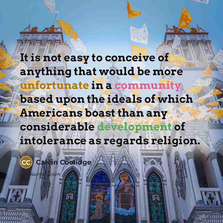 “It is not easy to conceive of anything that would be more unfortunate in a community based upon the ideals of which Americans boast than any considerable development of intolerance as regards religion.” quote by Calvin Coolidge