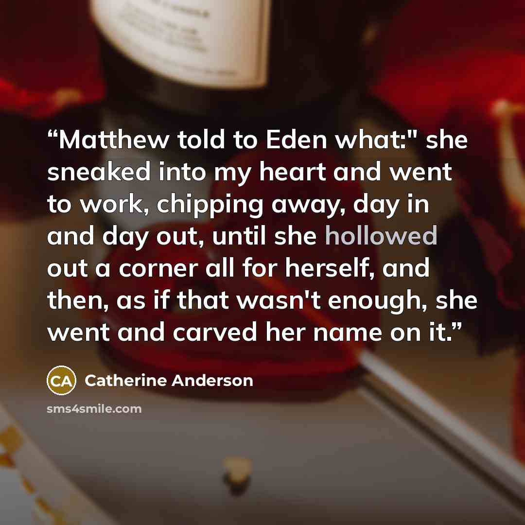 “Matthew told to Eden what:" she sneaked into my heart and went to work, chipping away, day in and day out, until she hollowed out a corner all for herself, and then, as if that wasn't enough, she went and carved her name on it.” quote by Catherine Anderson