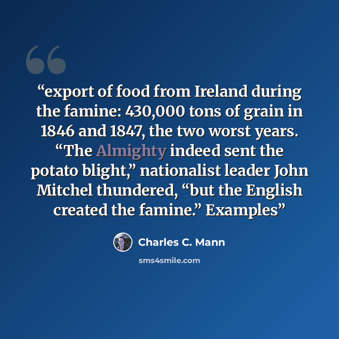 “export of food from Ireland during the famine: 430,000 tons of grain in 1846 and 1847, the two worst years. “The Almighty indeed sent the potato blight,” nationalist leader John Mitchel thundered, “but the English created the famine.” Examples” quote by Charles C. Mann