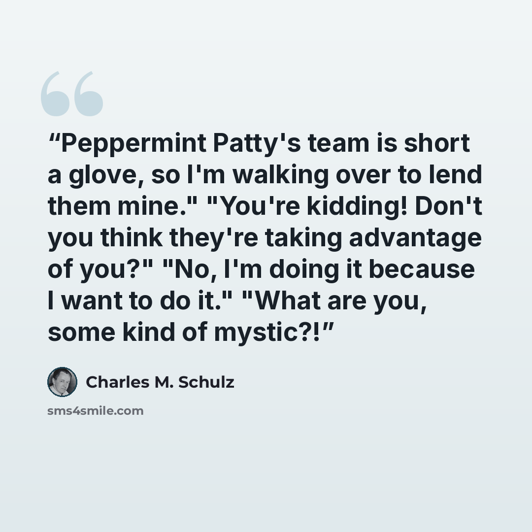 “Peppermint Patty's team is short a glove, so I'm walking over to lend them mine." "You're kidding! Don't you think they're taking advantage of you?" "No, I'm doing it because I want to do it." "What are you, some kind of mystic?!” quote by Charles M. Schulz