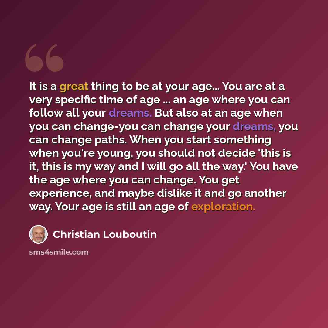 “It is a great thing to be at your age... You are at a very specific time of age ... an age where you can follow all your dreams. But also at an age when you can change-you can change your dreams, you can change paths. When you start something when you're young, you should not decide 'this is it…” quote by Christian Louboutin
