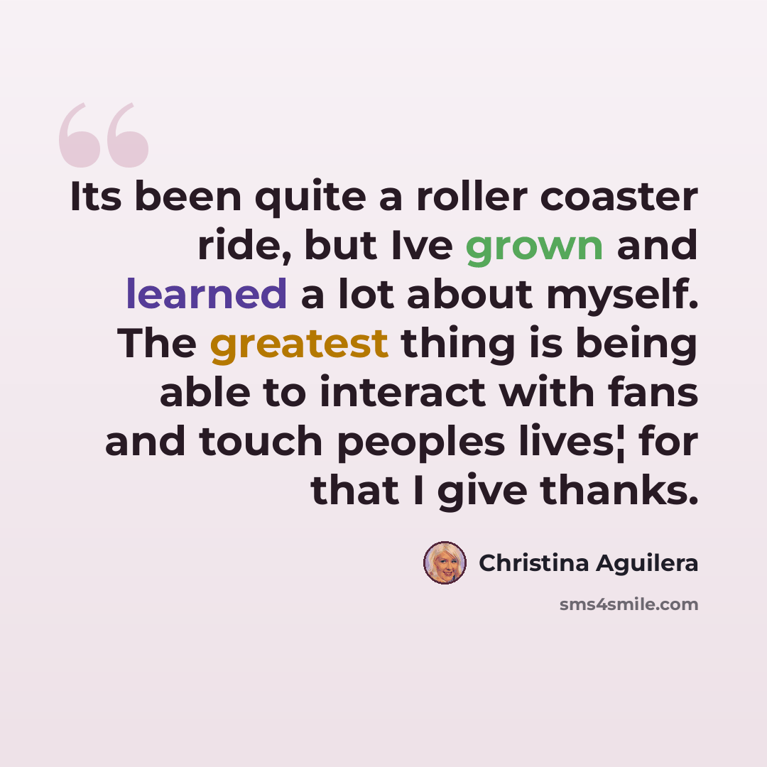 “Its been quite a roller coaster ride, but Ive grown and learned a lot about myself. The greatest thing is being able to interact with fans and touch peoples lives¦ for that I give thanks.” quote by Christina Aguilera