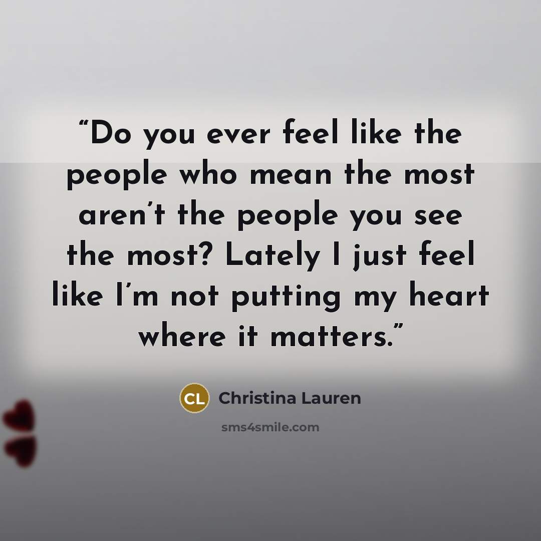 “Do you ever feel like the people who mean the most aren’t the people you see the most? Lately I just feel like I’m not putting my heart where it matters.” quote by Christina Lauren