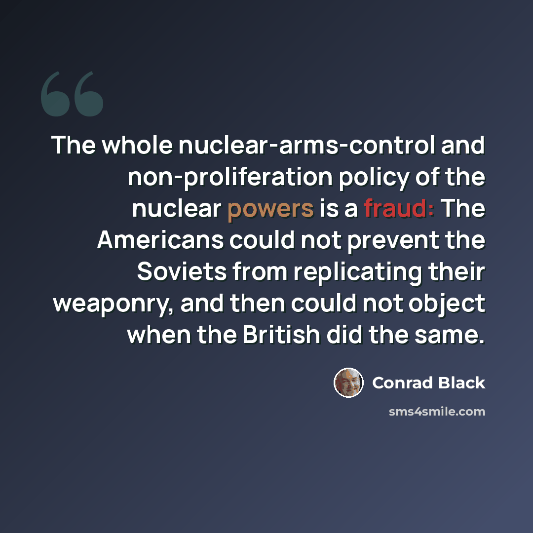 “The whole nuclear-arms-control and non-proliferation policy of the nuclear powers is a fraud: The Americans could not prevent the Soviets from replicating their weaponry, and then could not object when the British did the same.” quote by Conrad Black