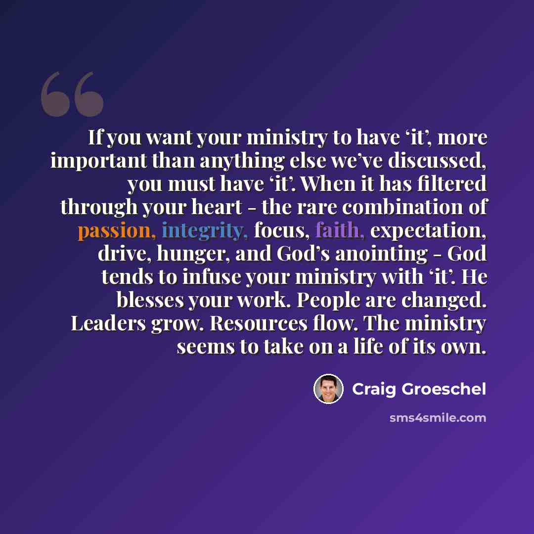 “If you want your ministry to have ‘it’, more important than anything else we’ve discussed, you must have ‘it’. When it has filtered through your heart - the rare combination of passion, integrity, focus, faith, expectation, drive, hunger, and God’s anointing - God tends to infuse your ministry…” quote by Craig Groeschel