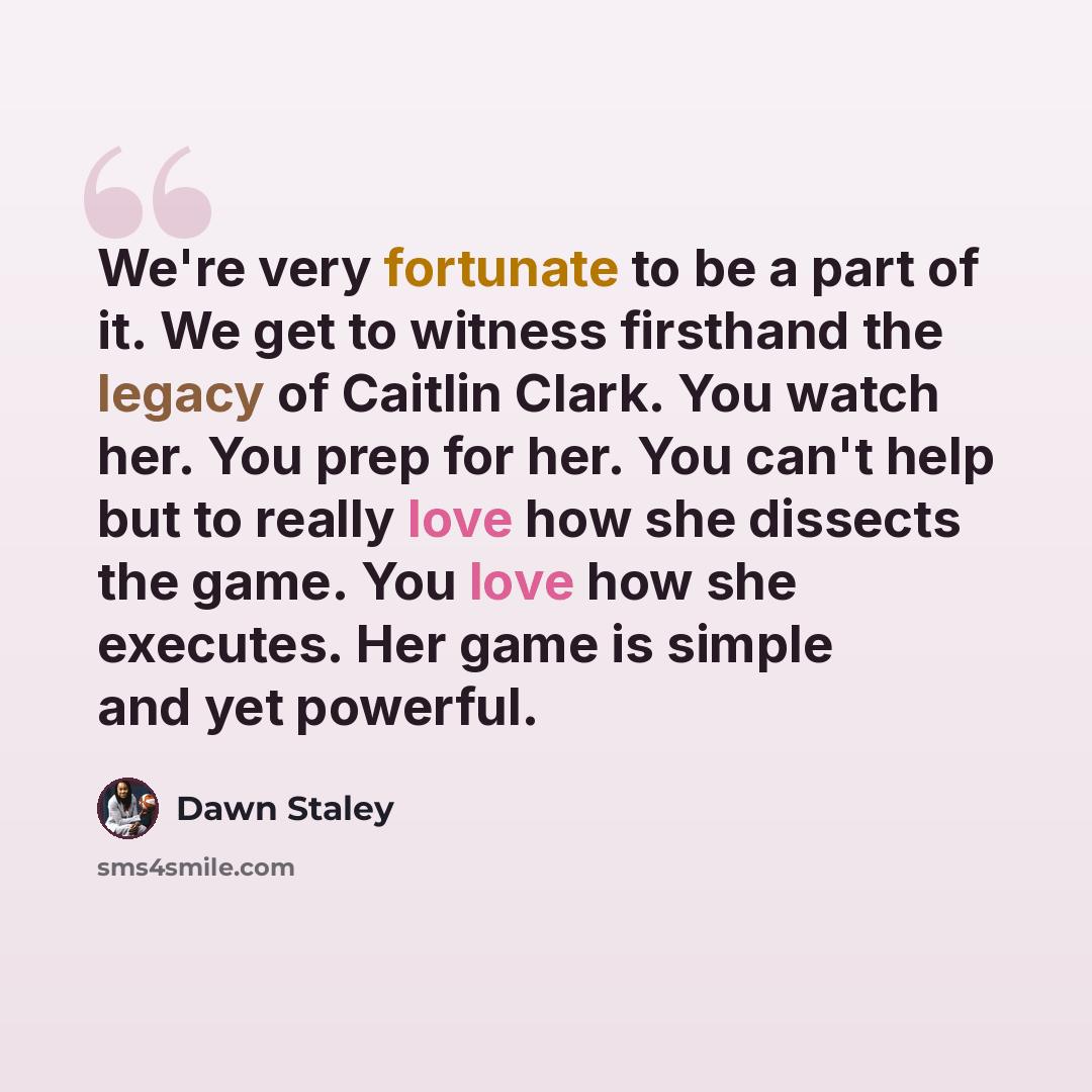 “We're very fortunate to be a part of it. We get to witness firsthand the legacy of Caitlin Clark. You watch her. You prep for her. You can't help but to really love how she dissects the game. You love how she executes. Her game is simple and yet powerful.” quote by Dawn Staley