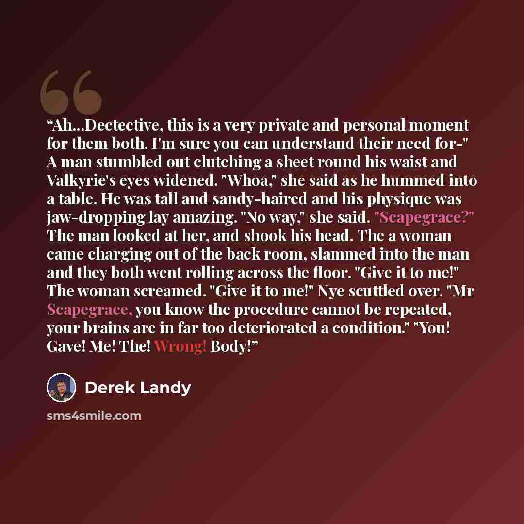 “Ah...Dectective, this is a very private and personal moment for them both. I'm sure you can understand their need for-" A man stumbled out clutching a sheet round his waist and Valkyrie's eyes widened. "Whoa," she said as he hummed into a table. He was tall and sandy-haired and his physique was…” quote by Derek Landy